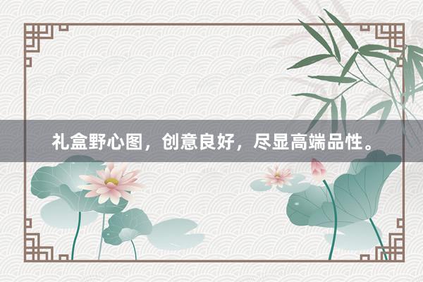 礼盒野心图，创意良好，尽显高端品性。