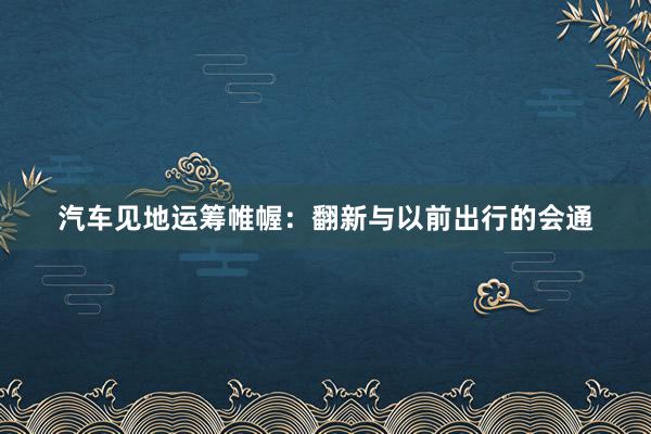汽车见地运筹帷幄：翻新与以前出行的会通
